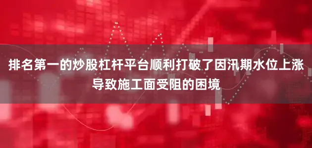 排名第一的炒股杠杆平台顺利打破了因汛期水位上涨导致施工面受阻的困境