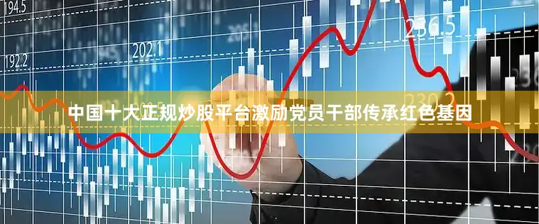 中国十大正规炒股平台激励党员干部传承红色基因