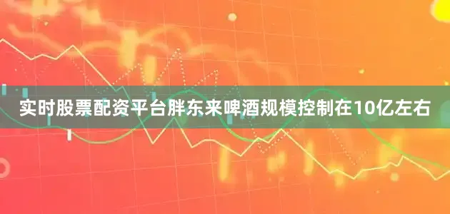 实时股票配资平台胖东来啤酒规模控制在10亿左右