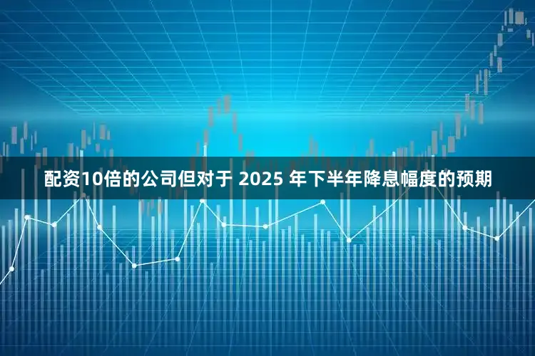配资10倍的公司但对于 2025 年下半年降息幅度的预期