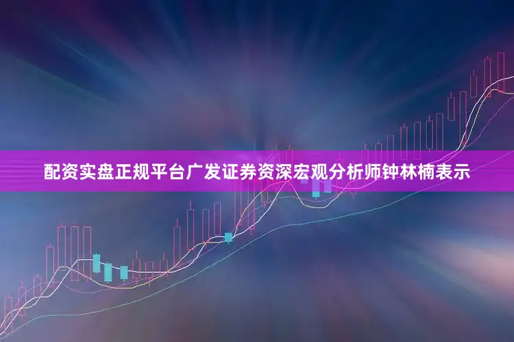 配资实盘正规平台广发证券资深宏观分析师钟林楠表示