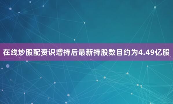在线炒股配资识增持后最新持股数目约为4.49亿股
