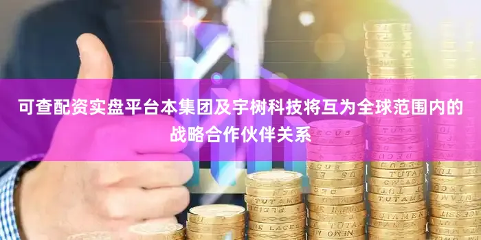 可查配资实盘平台本集团及宇树科技将互为全球范围内的战略合作伙伴关系