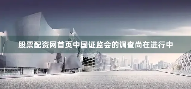 股票配资网首页中国证监会的调查尚在进行中