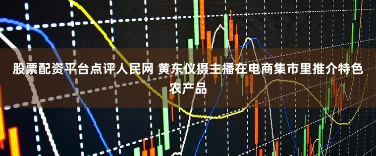 股票配资平台点评人民网 黄东仪摄主播在电商集市里推介特色农产品