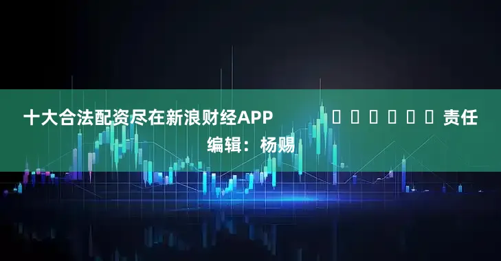 十大合法配资尽在新浪财经APP            						责任编辑：杨赐