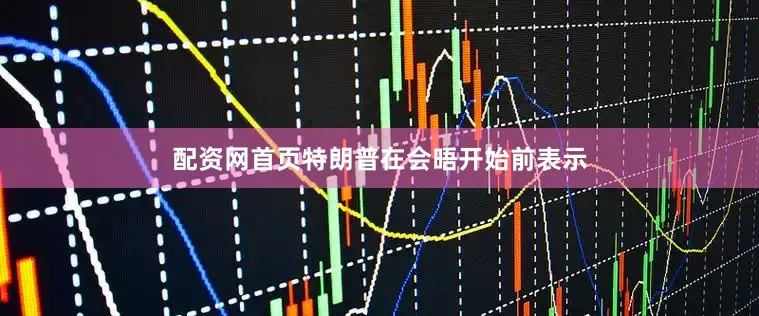配资网首页特朗普在会晤开始前表示