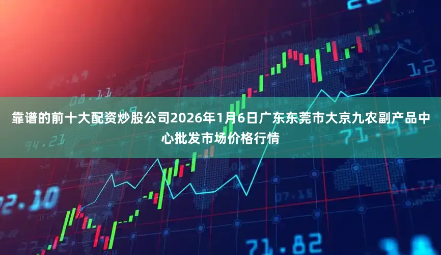 靠谱的前十大配资炒股公司2026年1月6日广东东莞市大京九农副产品中心批发市场价格行情