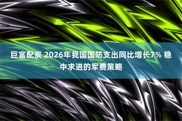 巨富配资 2026年我国国防支出同比增长7% 稳中求进的军费策略