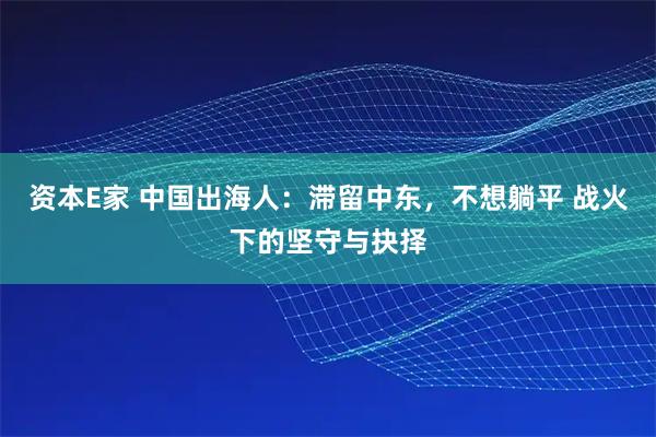 资本E家 中国出海人：滞留中东，不想躺平 战火下的坚守与抉择