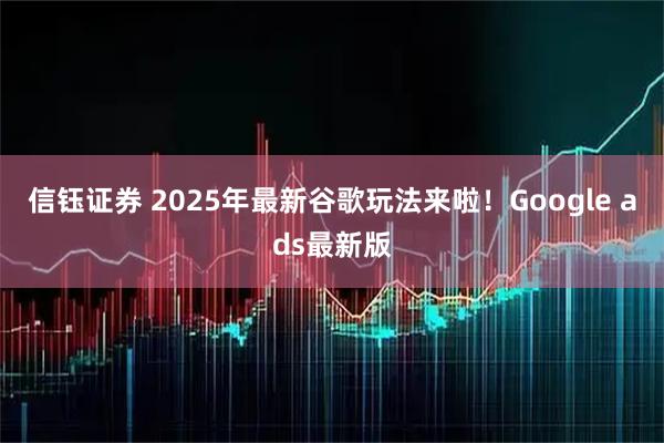 信钰证券 2025年最新谷歌玩法来啦！Google ads最新版