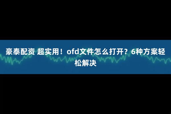 豪泰配资 超实用！ofd文件怎么打开？6种方案轻松解决