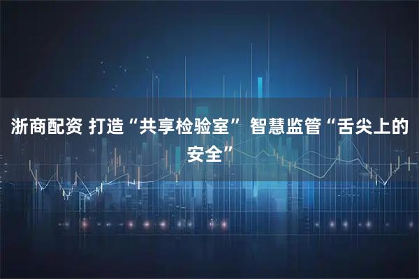 浙商配资 打造“共享检验室” 智慧监管“舌尖上的安全”
