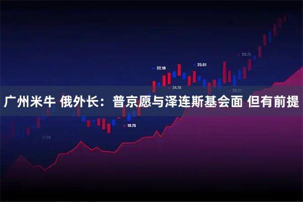 广州米牛 俄外长：普京愿与泽连斯基会面 但有前提