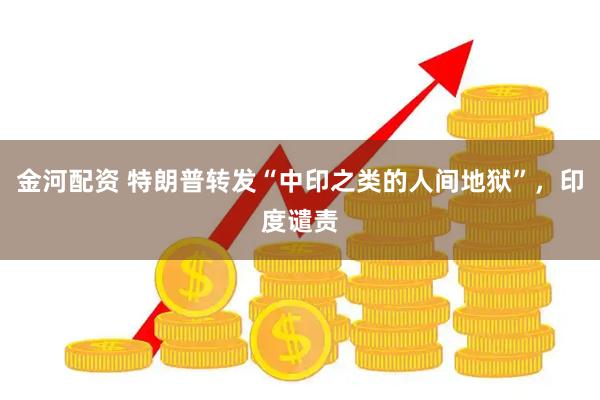 金河配资 特朗普转发“中印之类的人间地狱”，印度谴责