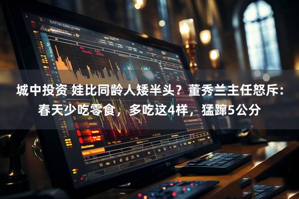 城中投资 娃比同龄人矮半头？董秀兰主任怒斥：春天少吃零食，多吃这4样，猛蹿5公分