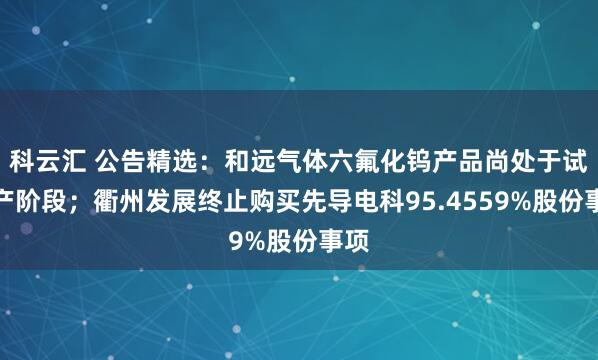 科云汇 公告精选：和远气体六氟化钨产品尚处于试生产阶段；衢州发展终止购买先导电科95.4559%股份事项