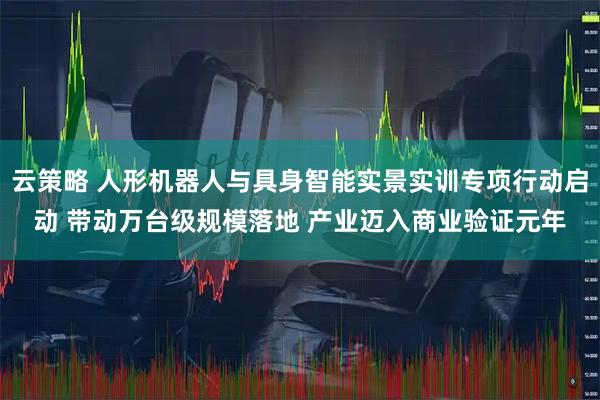 云策略 人形机器人与具身智能实景实训专项行动启动 带动万台级规模落地 产业迈入商业验证元年