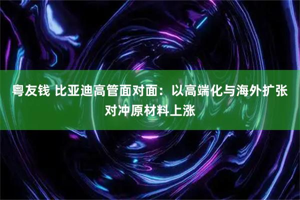 粤友钱 比亚迪高管面对面：以高端化与海外扩张对冲原材料上涨