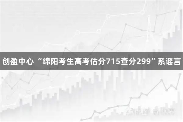 创盈中心 “绵阳考生高考估分715查分299”系谣言