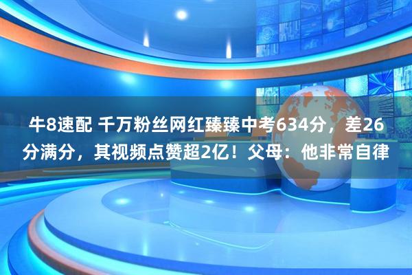 牛8速配 千万粉丝网红臻臻中考634分，差26分满分，其视频点赞超2亿！父母：他非常自律