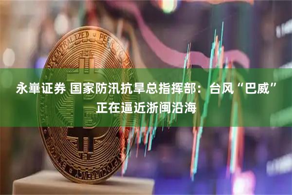 永崋证券 国家防汛抗旱总指挥部：台风“巴威”正在逼近浙闽沿海