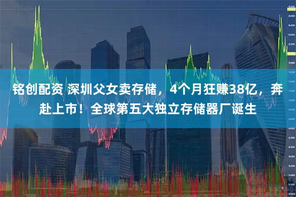 铭创配资 深圳父女卖存储，4个月狂赚38亿，奔赴上市！全球第五大独立存储器厂诞生
