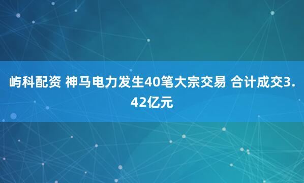 屿科配资 神马电力发生40笔大宗交易 合计成交3.42亿元
